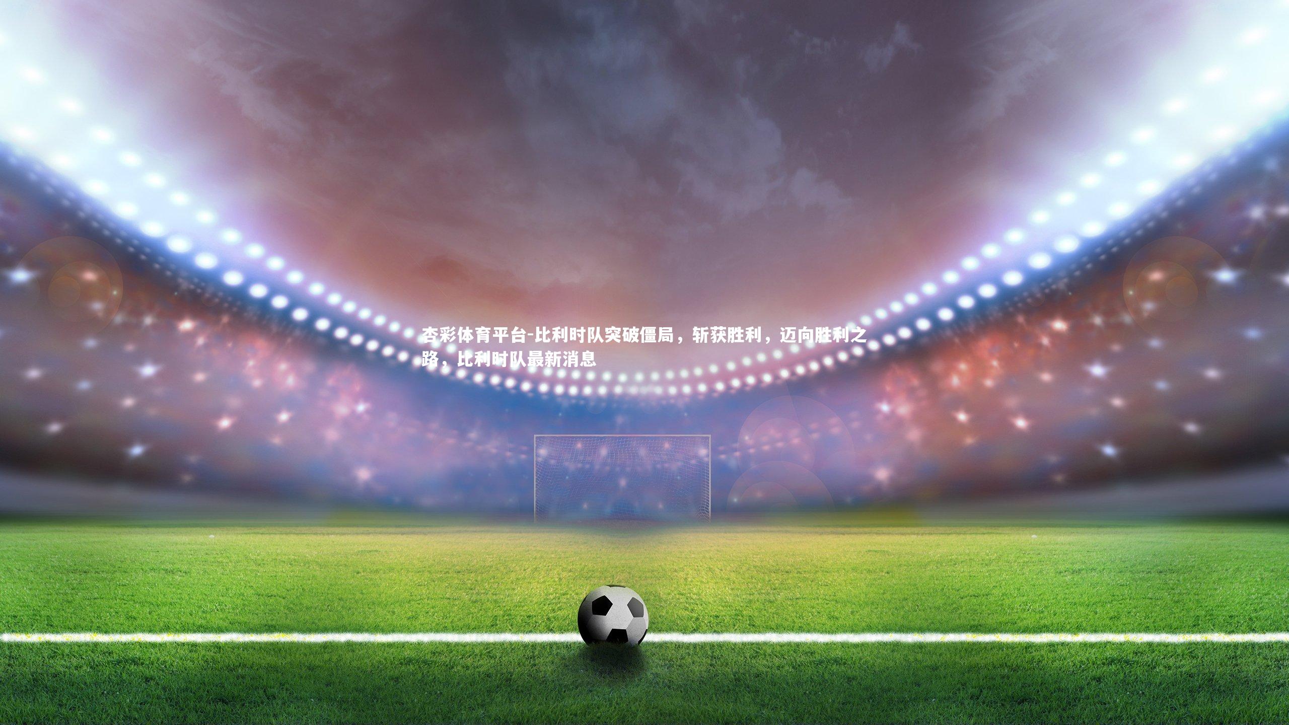 比利时队突破僵局，斩获胜利，迈向胜利之路，比利时队最新消息