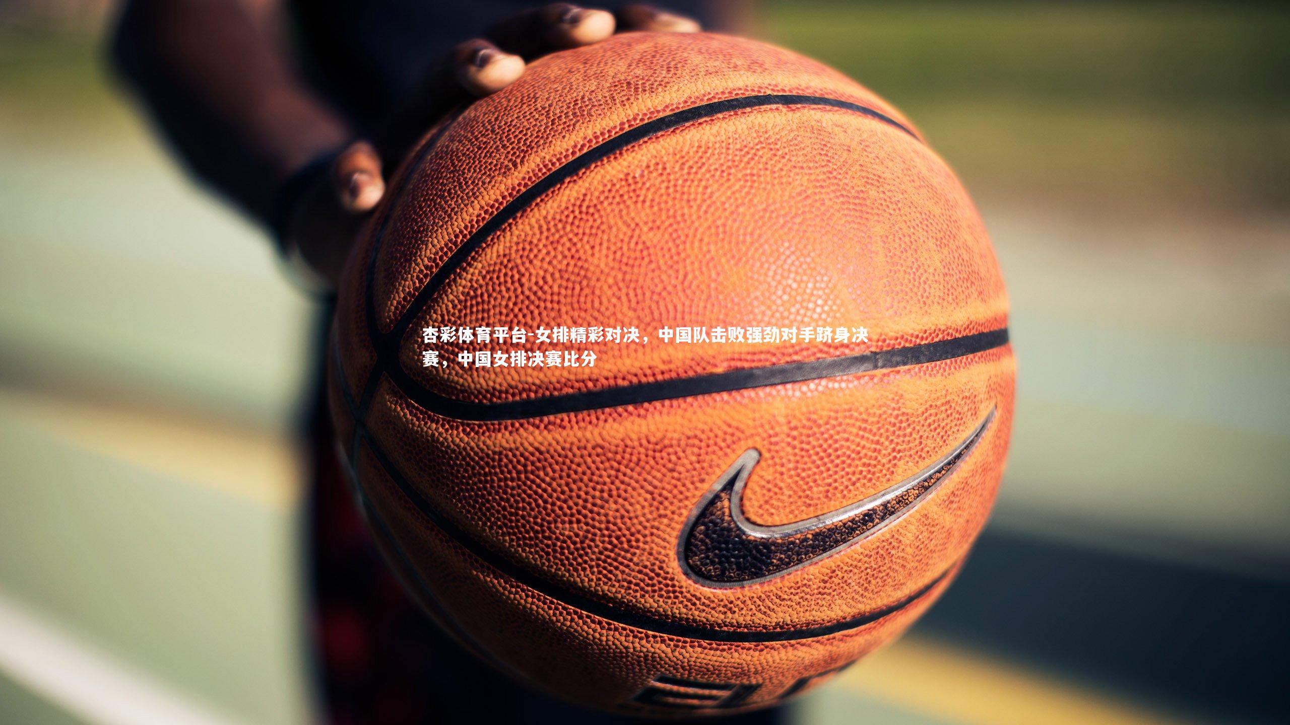 女排精彩对决，中国队击败强劲对手跻身决赛，中国女排决赛比分